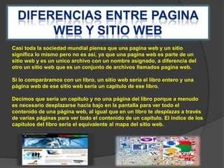 Casi toda la sociedad mundial piensa que una pagina web y un sitio
significa lo mismo pero no es así, ya que una pagina web es parte de un
sitio web y es un unico archivo con un nombre asignado, a diferencia del
otro un sitio web que es un conjunto de archivos llamados pagina web.
Si lo comparáramos con un libro, un sitio web sería el libro entero y una
página web de ese sitio web sería un capítulo de ese libro.

Decimos que sería un capítulo y no una página del libro porque a menudo
es necesario desplazarse hacia bajo en la pantalla para ver todo el
contenido de una página web, al igual que en un libro te desplazas a través
de varias páginas para ver todo el contenido de un capítulo. El índice de los
capítulos del libro sería el equivalente al mapa del sitio web.

 