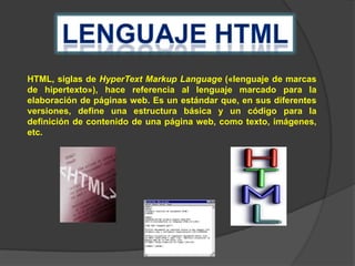 HTML, siglas de HyperText Markup Language («lenguaje de marcas
de hipertexto»), hace referencia al lenguaje marcado para la
elaboración de páginas web. Es un estándar que, en sus diferentes
versiones, define una estructura básica y un código para la
definición de contenido de una página web, como texto, imágenes,
etc.

 