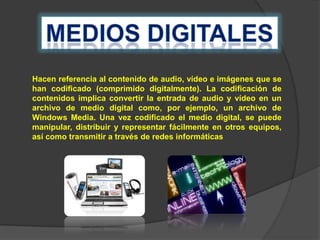 Hacen referencia al contenido de audio, vídeo e imágenes que se
han codificado (comprimido digitalmente). La codificación de
contenidos implica convertir la entrada de audio y vídeo en un
archivo de medio digital como, por ejemplo, un archivo de
Windows Media. Una vez codificado el medio digital, se puede
manipular, distribuir y representar fácilmente en otros equipos,
así como transmitir a través de redes informáticas.

 