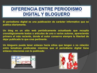 El periodismo digital es una publicación de carácter informativo que se
publica diariamente.
Un blog es un sitio web periódicamente actualizado que recopila
cronológicamente textos o artículos de uno o varios autores, apareciendo
primero el más reciente, donde el autor conserva siempre la libertad de
dejar publicado lo que crea pertinente.
Un bloguero puede tener enlaces hacia sitios que tengan o no relación
entre tematices publicadas mientras que el periodismo digital tiene
enlaces relaciones con lo publicado

 