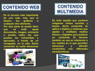 Es el recurso más importante
de una web, más que el
diseño,
los
gráficos
o
cualquier otro elemento.
Por otra parte se puede decir
que
es
todo
aquel
documento, imagen, animació
n, sonido, video, etc. que
pueden ser transmitido y
ejecutado, a través de un
navegador, en la web. Dicho
contenido se suele almacenar
en un servidor web.

Es todo aquello que contiene
imágenes videos sonidos y
textos, dicho contenido se
aplica a objetos y sistemas que
apelan a múltiples medios
físicos o digitales para publicar
su contenido El término
también se usa en referencia a
los medios en sí que permiten
almacenar
y
difundir
contenidos
con
diferentes
características.

 
