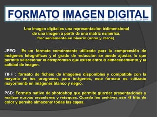 Una imagen digital es una representación bidimensional
de una imagen a partir de una matriz numérica,
frecuentemente en binario (unos y ceros).
JPEG: Es un formato comúnmente utilizado para la comprensión de
imágenes fotográficas y el grado de reducción se puede ajustar, lo que
permite seleccionar el compromiso que existe entre el almacenamiento y la
calidad de imagen.
TIFF : formato de fichero de imágenes disponibles y compatible con la
mayoría de los programas para imágenes, este formato es utilizado
mayormente en imágenes blanco y negro.
PSD: Formato nativo de photoshop que permite guardar presentaciones y
realizar nuevas creaciones y retoques. Guarda los archivos con 48 bits de
color y permite almacenar todas las capas.

 