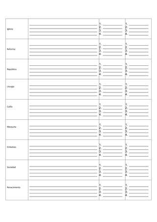 __________________________________________   1.   ____________   1.   ____________
               __________________________________________   2.   ____________   2.   ____________
Iglesia
               __________________________________________   3.   ____________   3.   ____________
               __________________________________________   4.   ____________   4.   ____________


               __________________________________________   1.   ____________   1.   ____________
               __________________________________________   2.   ____________   2.   ____________
Reforma
               __________________________________________   3.   ____________   3.   ____________
               __________________________________________   4.   ____________   4.   ____________


               __________________________________________   1.   ____________   1.   ____________
               __________________________________________   2.   ____________   2.   ____________
República
               __________________________________________   3.   ____________   3.   ____________
               __________________________________________   4.   ____________   4.   ____________


               __________________________________________   1.   ____________   1.   ____________
Liturgia
               __________________________________________   2.   ____________   2.   ____________
               __________________________________________   3.   ____________   3.   ____________
               __________________________________________   4.   ____________   4.   ____________


               __________________________________________   1.   ____________   1.   ____________
Califa
               __________________________________________   2.   ____________   2.   ____________
               __________________________________________   3.   ____________   3.   ____________
               __________________________________________   4.   ____________   4.   ____________


               __________________________________________   1.   ____________   1.   ____________
Mezquita
               __________________________________________   2.   ____________   2.   ____________
               __________________________________________   3.   ____________   3.   ____________
               __________________________________________   4.   ____________   4.   ____________


               __________________________________________   1.   ____________   1.   ____________
Embalses
               __________________________________________   2.   ____________   2.   ____________
               __________________________________________   3.   ____________   3.   ____________
               __________________________________________   4.   ____________   4.   ____________


               __________________________________________   1.   ____________   1.   ____________
Sociedad
               __________________________________________   2.   ____________   2.   ____________
               __________________________________________   3.   ____________   3.   ____________
               __________________________________________   4.   ____________   4.   ____________


               __________________________________________   1.   ____________   1.   ____________
Renacimiento
               __________________________________________   2.   ____________   2.   ____________
               __________________________________________   3.   ____________   3.   ____________
               __________________________________________   4.   ____________   4.   ____________
 