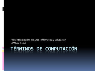 Términos de computación Presentación para el Curso Informática y Educación  UPANA, XELA 