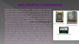 El BIOS (Basic Input Output System – Sistema Básico de Entrada
Salida) es un programa que se encuentra grabado en un chip
de la placa base, concretamente en una memoria de tipo
ROM (Read-Only Memory). Este programa es el que se encarga
de comprobar el hardware instalado en el sistema, ejecutar un
test inicial de arranque, inicializar circuitos, manipular periféricos
y dispositivos a bajo nivel y cargar el sistema de arranque que
permite iniciar el sistema operativo.
Inicialmente era muy complicado modificar la información del
BIOS en el ROM, pero hoy en día la mayoría de los BIOS están
almacenados en una memoria flash capaz de ser reescrita, esto
es lo que permite que se pueda actualizar. El BIOS se apoya en
otra memoria, llamada CMOS porque se construye con esa
tecnología, en ella carga y almacena los valores que necesita y
que son susceptibles de ser modificados (cantidad de memoria
instalada, numero de discos duros, fecha y hora, etc). A pesar
de que apaguemos el ordenador, los valores de la memoria de
BIOS se mantienen intactos, ¿cómo es posible?, pues gracias a
una pila que la alimenta. Puesto que el consumo es muy bajo y
se recarga al encender el ordenador, la pila puede durar varios
 