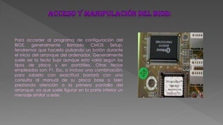 Para acceder al programa de configuración del
BIOS, generalmente llamado CMOS Setup,
tendremos que hacerlo pulsando un botón durante
el inicio del arranque del ordenador. Generalmente
suele ser la tecla Supr aunque esto varía según los
tipos de placa y en portátiles. Otras teclas
empleadas son: F1, Esc, o incluso una combinación,
para saberlo con exactitud bastará con una
consulta al manual de su placa base o bien
prestando atención a la primera pantalla del
arranque, ya que suele figurar en la parte inferior un
mensaje similar a este:
 