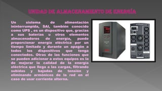 Un sistema de alimentación
ininterrumpida, SAI, también conocido
como UPS , es un dispositivo que, gracias
a sus baterías u otros elementos
almacenadores de energía, puede
proporcionar energía eléctrica por un
tiempo limitado y durante un apagón a
todos los dispositivos que tenga
conectados. Otras de las funciones que
se pueden adicionar a estos equipos es la
de mejorar la calidad de la energía
eléctrica que llega a las cargas, filtrando
subidas y bajadas de tensión y
eliminando armónicos de la red en el
caso de usar corriente alterna.
 