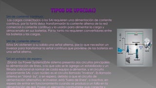 SAI de corriente continua:
Las cargas conectadas a los SAI requieren una alimentación de corriente
continua, por lo tanto éstos transformarán la corriente alterna de la red
comercial a corriente continua y la usarán para alimentar la carga y
almacenarla en sus baterías. Por lo tanto no requieren convertidores entre
las baterías y las cargas.
SAI de corriente alterna:
Estos SAI obtienen a su salida una señal alterna, por lo que necesitan un
inversor para transformar la señal continua que proviene de las baterías en
una señal alterna.
SAI en estado de espera:
(Stand- by Power Systems)Este sistema presenta dos circuitos principales:
la alimentación de línea, a la que solo se le agrega un estabilizado y un
filtrado adicional al normal de cada equipo a alimentar, y el circuito
propiamente SAI, cuyo núcleo es el circuito llamado "inversor". Es llamado
sistema en "stand- by", o en espera, debido a que el circuito de
alimentación alternativo, el inversor, está "fuera de línea", o inactivo, en
espera de entrar en funcionamiento cuando se produzca un fallo en la
alimentación de red. Posee un elemento conmutador que conecta y
 