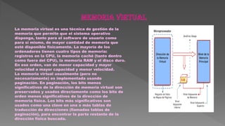 La memoria virtual es una técnica de gestión de la
memoria que permite que el sistema operativo
disponga, tanto para el software de usuario como
para sí mismo, de mayor cantidad de memoria que
esté disponible físicamente. La mayoría de los
ordenadores tienen cuatro tipos de memoria:
registros en la CPU, la memoria caché (tanto dentro
como fuera del CPU), la memoria RAM y el disco duro.
En ese orden, van de menor capacidad y mayor
velocidad a mayor capacidad y menor velocidad.
La memoria virtual usualmente (pero no
necesariamente) es implementada usando
paginación. En paginación, los bits menos
significativos de la dirección de memoria virtual son
preservados y usados directamente como los bits de
orden menos significativos de la dirección de
memoria física. Los bits más significativos son
usados como una clave en una o más tablas de
traducción de direcciones (llamadas tablas de
paginación), para encontrar la parte restante de la
dirección física buscada.
 