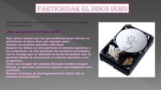 Cuál es el interés en particionar el disco duro y algunas
recomendaciones
¿Para que particionar el disco duro?
Hay varias razones por las que podemos tener interés en
particionar el disco duro, por ejemplo para:
Instalar un sistema operativo adicional.
Separar los datos: en una partición el sistema operativo y
los programas, en otra partición los archivos personales,
con la ventaja que en adelante se podrá formatear sólo la
particón donde se encuentran el sistema operativo y los
programas.
Crear una imagen del sistema (llamada también imagen
Ghost), ya que esta operación requiere que tengamos otra
partición.
Reducir el tiempo de desfragmentación (total) sólo al
tamaño de la partición.
 