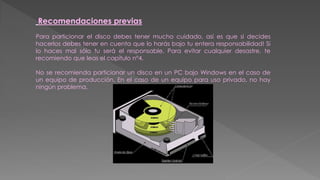 Recomendaciones previas
Para particionar el disco debes tener mucho cuidado, asi es que si decides
hacerlos debes tener en cuenta que lo harás bajo tu entera responsabilidad! Si
lo haces mal sólo tu será el responsable. Para evitar cualquier desastre, te
recomiendo que leas el capítulo n°4.
No se recomienda particionar un disco en un PC bajo Windows en el caso de
un equipo de producción. En el caso de un equipo para uso privado, no hay
ningún problema.
 