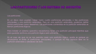 Las particiones
En un disco duro pueden haber hasta cuatro particiones principales o tres particiones
principales y una partición extendida. Pero en una partición extendida, podemos definir
tantas particiones como deseemos. Las particiones contenidas en la partición extendida se
llaman particiones lógicas.
Para instalar un sistema operativo necesitamos tener una partición principal mientras que
para guardar archivos una partición lógica será suficiente.
En el caso de que no se nos permita crear una partición lógica, quizás es porque ya
alcanzamos el limite (4 particiones principales), o porque no hay espacio libre en la
partición extendida o alrededor de ésta.
 