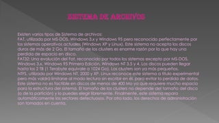 Existen varios tipos de Sistema de archivos:
FAT, utilizado por MS-DOS, Windows 3.x y Windows 95 pero reconocido perfectamente por
los sistemas operativos actuales (Windows XP y Linux). Este sistema no acepta los discos
duros de más de 2 Go. El tamaño de los clusters es enorme razón por la que hay una
perdida de espacio en disco.
FAT32: Una evolución del Fat, reconocido por todos los sistemas excepto por MS-DOS,
Windows 3.x, Windows 95 Primera Edición, Windows NT 3.5 y 4. Los discos pueden llegar
hasta los 2 TB (1 Terabyte equivale a 1024 Go). Los clusters son ya más pequeños.
NTFS, utilizado por Windows NT, 2000 y XP. Linux reconoce este sistema a título experimental
pero más valdrá limitarse al modo lectura sin escribir en él, para evitar la perdida de datos.
Este sistema no es factible en discos de menos de 400 Mo ya que requiere mucho espacio
para la estructura del sistema. El tamaño de los clusters no depende del tamaño del disco
(o de la partición) y lo puedes elegir libremente. Finalmente, este sistema repara
automáticamente los sectores defectuosos. Por otro lado, los derechos de administración
son tomados en cuenta.
 