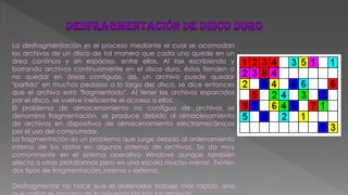 La desfragmentación es el proceso mediante el cual se acomodan
los archivos de un disco de tal manera que cada uno quede en un
área continua y sin espacios, entre ellos. Al irse escribiendo y
borrando archivos continuamente en el disco duro, éstos tienden a
no quedar en áreas contiguas, así, un archivo puede quedar
"partido" en muchos pedazos a lo largo del disco, se dice entonces
que el archivo está "fragmentado". Al tener los archivos esparcidos
por el disco, se vuelve ineficiente el acceso a ellos.
El problema de almacenamiento no contiguo de archivos se
denomina fragmentación, se produce debido al almacenamiento
de archivos en dispositivos de almacenamiento electromecánicos
por el uso del computador.
La fragmentación es un problema que surge debido al ordenamiento
interno de los datos en algunos sistema de archivos. Se da muy
comúnmente en el sistema operativo Windows aunque también
afecta a otras plataformas pero en una escala mucho menor. Existen
dos tipos de fragmentación: interna y externa.
Desfragmentar no hace que el ordenador trabaje más rápido, sino
 