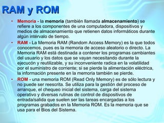 RAM y ROM Memoria -  la  memoria  (también llamada  almacenamiento ) se refiere a los componentes de una computadora, dispositivos y medios de almacenamiento que retienen datos informáticos durante algún intérvalo de tiempo. RAM -  La Memoria RAM (Random Access Memory) es la que todos conocemos, pues es la memoria de acceso aleatorio o directo. La Memoria RAM está destinada a contener los programas cambiantes del usuario y los datos que se vayan necesitando durante la ejecucón y reutilizable, y su inconveniente radica en la volatilidad por el suministro de corriente; si se pierde la alimentación eléctrica, la información presente en la memoria también se pierde. ROM -  una memoria ROM (Read Only Memory) es de sólo lectura y no puede ser reescrita. Se utiliza para la gestión del proceso de arranque, el chequeo inicial del sistema, carga del sistema operativo y diversas rutinas de control de dispositivos de entrada/salida que suelen ser las tareas encargadas a los programas grabados en la Memoria ROM. Es la memoria que se usa para el Bios del Sistema. 