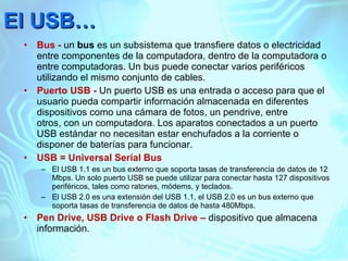 El USB… Bus -  un  bus  es un subsistema que transfiere datos o electricidad entre componentes de la computadora, dentro de la computadora o entre computadoras. Un bus puede conectar varios periféricos utilizando el mismo conjunto de cables. Puerto USB -  Un puerto USB es una entrada o acceso para que el usuario pueda compartir información almacenada en diferentes dispositivos como una cámara de fotos, un pendrive, entre otros, con un computadora. Los aparatos conectados a un puerto USB estándar no necesitan estar enchufados a la corriente o disponer de baterías para funcionar. USB = Universal Serial Bus  El USB 1.1 es un bus externo que soporta tasas de transferencia de datos de 12 Mbps. Un solo puerto USB se puede utilizar para conectar hasta 127 dispositivos periféricos, tales como ratones, módems, y teclados. El USB 2.0 es una extensión del USB 1.1, el USB 2.0 es un bus externo que soporta tasas de transferencia de datos de hasta 480Mbps. Pen Drive, USB Drive o Flash Drive –  dispositivo que almacena información. 