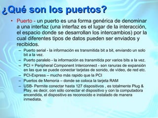 ¿Qué son los puertos? Puerto -  un puerto es una forma genérica de denominar a una interfaz (una interfaz es el lugar de la interacción, el espacio donde se desarrollan los intercambios) por la cual diferentes tipos de datos pueden ser enviados y recibidos. Puerto serial - la información es transmitida bit a bit, enviando un solo bit a la vez. Puerto paralelo - la información es transmitida por varios bits a la vez. PCI = Peripheral Component Interconnect - son ranuras de expansión en las que se puede conectar tarjetas de sonido, de vídeo, de red etc. PCI-Express – mucho más rapido que la PCI Puertos de Memoria – donde se coloca la tarjeta RAM USB-  Permite conectar hasta 127 dispositivos , es  totalmente Plug & Play, es decir, con sólo conectar el dispositivo y con la computadora encendida, el dispositivo es reconocido e instalado de manera inmediata. 