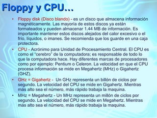 Floppy y CPU… Floppy disk (Disco blando) -  es un disco que almacena información magnéticamente. Las mayoría de estos discos ya están formateados y pueden almacenar 1.44 MB de información. Es importante mantener estos discos alejados del calor excesivo o el frío, líquidos, o imanes. Se recomienda que los guarde en una caja protectora. CPU -  Acrónimo para Unidad de Procesamiento Central. El CPU es como el “cerebro” de la computadora; es responsable de todo lo que la computadora hace. Hay diferentes marcas de procesadores como por ejemplo: Pentium o Celeron. La velocidad en que el CPU procesa información se mide en Megahertz (MHz) o Gigahertz (GHZ). GHz = Gigahertz -  Un GHz representa un billón de ciclos por segundo. La velocidad del CPU se mide en Gigahertz. Mientras más alto sea el número, más rápido trabaja la maquina. MHz = Megahertz - Un MHz representa un millón de ciclos por segundo. La velocidad del CPU se mide en Megahertz. Mientras más alto sea el número, más rápido trabaja la maquina. 