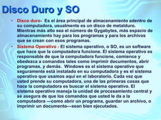 Disco Duro y SO Disco duro-  Es el área principal de almacenamiento adentro de su computadora, usualmente es un disco de metalduro. Mientras más alto sea el número de Gygabytes, más espacio de almacenamiento hay para los programas y para los archivos que se crean con esos programas. Sistema Operativo -  El sistema operativo, o SO, es un software que hace que la computadora funcione. El sistema operativo es responsable de que la computadora funcione, comience y obedezca a comandos tales como imprimir documentos, abrir programas, y demás.  Windows es el sistema operativo que seguramente está instalado en su computadora y es el sistema operativo que usamos aquí en el laboratorio. Cada vez que usted prende su computadora, una de las primeras cosas que hace la computadora es buscar el sistema operativo. El sistema operativo maneja la unidad de procesamiento central y se asegura de que los comandos que usted le da a la computadora —como abrir un programa, guardar un archivo, o imprimir un documento—sean bien ejecutados.  