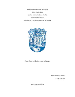 República Bolivariana de Venezuela
Universidad el Zulia
Facultad de Arquitectura y Diseños
Escuela de Arquitectura
Introducción a la Construcción y a la Tecnología
Vocabulario de términos de arquitectura
Autor: Eulogio Cabrera
C.I: 23.675.329
Maracaibo, julio 2016
 