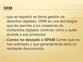 DRM
que en español se llama gestión de
derechos digitales. DRM es una tecnología
que les permite a los creadores de
contenidos digitales controlar cómo y quién
accede a sus productos
 Correo no deseado o SPAM Correo que no
has solicitado y que generalmente tiene un
remitente desconocido.


 