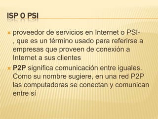 ISP O PSI
proveedor de servicios en Internet o PSI, que es un término usado para referirse a
empresas que proveen de conexión a
Internet a sus clientes
 P2P significa comunicación entre iguales.
Como su nombre sugiere, en una red P2P
las computadoras se conectan y comunican
entre sí


 