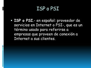 ISP o PSI
 ISP o PSI.- en español: proveedor de

servicios en Internet o PSI-, que es un
término usado para referirse a
empresas que proveen de conexión a
Internet a sus clientes.

 