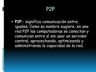 P2P
 P2P.- significa comunicación entre

iguales. Como su nombre sugiere, en una
red P2P las computadoras se conectan y
comunican entre sí sin usar un servidor
central, aprovechando, optimizando y
administrando la capacidad de la red.

 