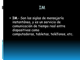 IM
 IM.- Son las siglas de mensajería

instantánea, y es un servicio de
comunicación de tiempo real entre
dispositivos como
computadoras, tabletas, teléfonos, etc.

 