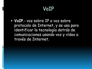 VoIP
 VoIP.- voz sobre IP o voz sobre

protocolo de Internet, y se usa para
identificar la tecnología detrás de
comunicaciones usando voz y vídeo a
través de Internet.

 