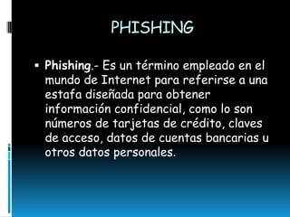 PHISHING
 Phishing.- Es un término empleado en el

mundo de Internet para referirse a una
estafa diseñada para obtener
información confidencial, como lo son
números de tarjetas de crédito, claves
de acceso, datos de cuentas bancarias u
otros datos personales.

 