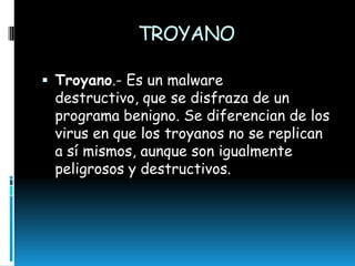 TROYANO
 Troyano.- Es un malware

destructivo, que se disfraza de un
programa benigno. Se diferencian de los
virus en que los troyanos no se replican
a sí mismos, aunque son igualmente
peligrosos y destructivos.

 