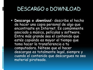 DESCARGO o DOWNLOAD
 Descarga o download.- describe el hecho
de hacer una copia personal de algo que
encontraste en Internet. Es comúnmente
asociado a música, películas y software.
Entre más grande sea el contenido que
estés copiando es mayor el tiempo que
toma hacer la transferencia a tu
computadora. Nótese que el hacer
descargas es totalmente legal, siempre y
cuando el contenido que descargues no sea
material pirateado.

 