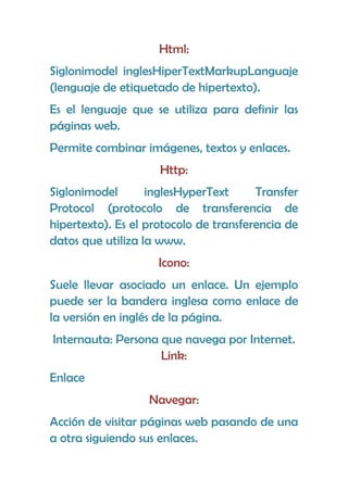 Html:
Siglonimodel inglesHiperTextMarkupLanguaje
(lenguaje de etiquetado de hipertexto).
Es el lenguaje que se utiliza para definir las
páginas web.
Permite combinar imágenes, textos y enlaces.
                     Http:
Siglonimodel       inglesHyperText      Transfer
Protocol (protocolo de transferencia de
hipertexto). Es el protocolo de transferencia de
datos que utiliza la www.
                     Icono:
Suele llevar asociado un enlace. Un ejemplo
puede ser la bandera inglesa como enlace de
la versión en inglés de la página.
Internauta: Persona que navega por Internet.
                    Link:
Enlace
                   Navegar:
Acción de visitar páginas web pasando de una
a otra siguiendo sus enlaces.
 