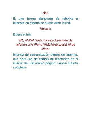 Net:
Es una forma abreviada de referirse a
Internet; en español se puede decir la red.
                  Vínculo:
Enlace o link.
    W3, WWW, Web: Forma abreviada de
  referirse a la World Wide Web.World Wide
                      Web:
Interfaz de comunicación dentro de Internet,
que hace uso de enlaces de hipertexto en el
interior de una misma página o entre distinta
s páginas.
 