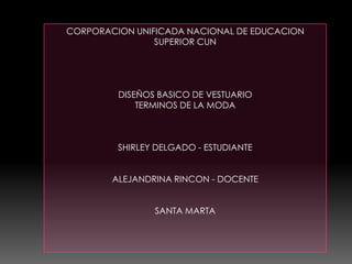 CORPORACION UNIFICADA NACIONAL DE EDUCACION
SUPERIOR CUN
DISEÑOS BASICO DE VESTUARIO
TERMINOS DE LA MODA
SHIRLEY DELGADO - ESTUDIANTE
ALEJANDRINA RINCON - DOCENTE
SANTA MARTA
 