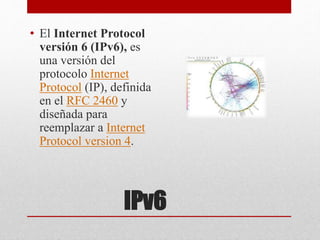IPv6
• El Internet Protocol
versión 6 (IPv6), es
una versión del
protocolo Internet
Protocol (IP), definida
en el RFC 2460 y
diseñada para
reemplazar a Internet
Protocol version 4.
 