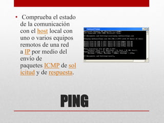 PING
• Comprueba el estado
de la comunicación
con el host local con
uno o varios equipos
remotos de una red
a IP por medio del
envío de
paquetes ICMP de sol
icitud y de respuesta.
 