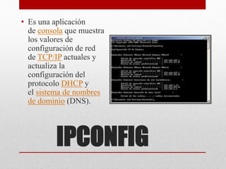 IPCONFIG
• Es una aplicación
de consola que muestra
los valores de
configuración de red
de TCP/IP actuales y
actualiza la
configuración del
protocolo DHCP y
el sistema de nombres
de dominio (DNS).
 