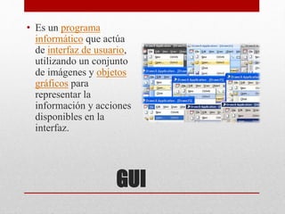 GUI
• Es un programa
informático que actúa
de interfaz de usuario,
utilizando un conjunto
de imágenes y objetos
gráficos para
representar la
información y acciones
disponibles en la
interfaz.
 
