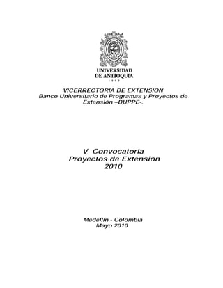 VICERRECTORÍA DE EXTENSIÓN
Banco Universitario de Programas y Proyectos de
             Extensión –BUPPE-.




            V Convocatoria
         Proyectos de Extensión
                 2010




              Medellín - Colombia
                 Mayo 2010
 