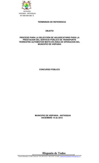 ALCALDIA
HISPANIA - ANTIOQUIA
 NIT 890 984 986- 8


                                 TERMNINOS DE REFERENCIA



                                               OBJETO


  PROCESO PARA LA SELECCIÓN DE ADJUDICATARIO PARA LA
    PRESTACION DEL SERVICIO PÚBLICO DE TRANSPORTE
 TERRESTRE AUTOMOTOR MIXTO EN ZONA DE OPERACION DEL
                 MUNICIPIO DE HISPANIA




                                    CONCURSO PÚBLICO




                            MUNICIPIO DE HISPANIA - ANTIOQUIA
                                 DICIEMBRE 14 de 2012




                                         Hispania de Todos
Carrera Bruselas x Calle Varsovia. Tel. 843 28 62 - 843 28 87. E-mail: contactenos@hispania-antioquia.gov.co
 