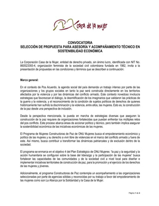 Página 1 de 4
CONVOCATORIA
SELECCIÓN DE PROPUESTA PARA ASESORÍA Y ACOMPAÑAMIENTO TÉCNICO EN
SOSTENIBILIDAD ECONÓMICA
La Corporación Casa de la Mujer, entidad de derecho privado, sin ánimo lucro, identificada con NIT No.
860523393-4, organización feminista de la sociedad civil colombiana fundada en 1982, invita a la
presentación de propuestas en las condiciones y términos que se describen a continuación:
Marco general:
En el contexto de Pos Acuerdo, la agenda social del país demanda un trabajo intenso por parte de las
organizaciones y los grupos sociales en tanto la paz será construida directamente en los territorios
afectados por la violencia y por las dinámicas del conflicto armado. Este contexto novedoso involucra
estrategias que favorezcan el diálogo, la desmitificación de los imaginarios que validaron las prácticas de
la guerra y la violencia, y el reconocimiento de la condición de sujetos políticos de derechos de quienes
históricamente han sufrido la discriminación y la violencia, entre ellos, las mujeres. Esto es, la construcción
de la paz desde una perspectiva de inclusión.
Desde la perspectiva mencionada, la puesta en marcha de estrategias diversas que aseguren la
construcción de la paz requiere de organizaciones fortalecidas que puedan enfrentar los múltiples retos
del pos conflicto. Este proceso abarca áreas de accionar político y técnico, pero también implica asegurar
la sostenibilidad económica de las iniciativas económicas de las mujeres.
El Programa de Mujeres Constructoras de Paz de ONU Mujeres busca el empoderamiento económico y
político de las mujeres y su derecho a vivir libre de violencias en el marco del conflicto armado y fuera de
este. Así mismo, busca contribuir a transformar las dinámicas patriarcales y de exclusión dentro de la
sociedad.
El programa se enmarca en el objetivo 4 del Plan Estratégico de ONU Mujeres: “la paz y la seguridad y la
acción humanitaria se configuran sobre la base del liderazgo y la participación de las mujeres” busca
fortalecer las capacidades de las comunidades y de la sociedad civil a nivel local para diseñar e
implementar iniciativas territoriales de construcción de paz, para la promoción y el ejercicio de los derechos
de las mujeres y jóvenes.
Adicionalmente, el programa Constructoras de Paz contempla un acompañamiento a las organizaciones
seleccionadas por parte de agencias sólidas y reconocidas por su trabajo a favor del empoderamiento de
las mujeres como son La Alianza por la Solidaridad y la Casa de la Mujer.
 