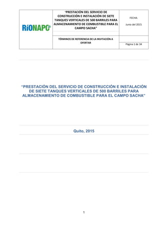“PRESTACIÓN DEL SERVICIO DE
CONSTRUCCIÓN E INSTALACIÓN DE SIETE
TANQUES VERTICALES DE 500 BARRILES PARA
ALMACENAMIENTO DE COMBUSTIBLE PARA EL
CAMPO SACHA”
FECHA:
Junio del 2015
TÉRMINOS DE REFERENCIA DE LA INVITACIÓN A
OFERTAR
Página 1 de 34
1
“PRESTACIÓN DEL SERVICIO DE CONSTRUCCIÓN E INSTALACIÓN
DE SIETE TANQUES VERTICALES DE 500 BARRILES PARA
ALMACENAMIENTO DE COMBUSTIBLE PARA EL CAMPO SACHA”
Quito, 2015
 