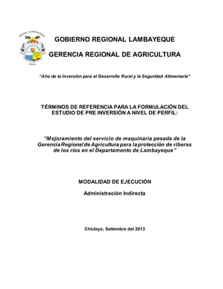 GOBIERNO REGIONAL LAMBAYEQUE 
GERENCIA REGIONAL DE AGRICULTURA 
“Año de la Inversión para el Desarrollo Rural y la Seguridad Alimentaria” 
TÉRMINOS DE REFERENCIA PARA LA FORMULACIÓN DEL 
ESTUDIO DE PRE INVERSIÓN A NIVEL DE PERFIL: 
“M ejoramiento del servicio de maquinaria pesada de la 
Gerencia Regional de Agricultura para la protección de riberas 
de los ríos en el Departamento de Lambayeque” 
MODALIDAD DE EJECUCIÓN 
Administración Indirecta 
Chiclayo, Setiembre del 2013 
 