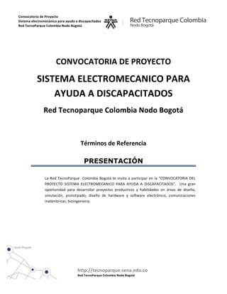  
           	
  
           	
  
Convocatoria	
  de	
  Proyecto	
  
                                                                                     	
  
Sistema	
  electromecánico	
  para	
  ayuda	
  a	
  discapacitados	
  	
  

                                                                                     	
  
Red	
  TecnoParque	
  Colombia	
  Nodo	
  Bogotá	
  	
  	
  	
  	
  	
  	
  	
  	
  	
  	
  	
  	
  	
  	
  	
  	
  	
  	
  	
  	
  	
  	
  	
  	
  	
  	
  	
  
                        	
  



                                                                                                                                                                   	
  
                                                                     CONVOCATORIA	
  DE	
  PROYECTO	
  	
  
                                  SISTEMA	
  ELECTROMECANICO	
  PARA	
  
                                      AYUDA	
  A	
  DISCAPACITADOS	
  
                                              Red	
  Tecnoparque	
  Colombia	
  Nodo	
  Bogotá	
  
                                                	
  

                        	
  

                                                                                                                  Términos	
  de	
  Referencia	
  

                                                                                                                            PRESENTACIÓN

                                                La	
   Red	
   TecnoParque	
   	
   Colombia	
   Bogotá	
   te	
   invita	
   a	
   participar	
   en	
   la	
   “CONVOCATORIA	
   DEL	
  
                                                PROYECTO	
   SISTEMA	
   ELECTROMECANICO	
   PARA	
   AYUDA	
   A	
   DISCAPACITADOS”.	
   	
   Una	
   gran	
  
                                                oportunidad	
   para	
   desarrollar	
   proyectos	
   productivos	
   y	
   habilidades	
   en	
   áreas	
   de	
   diseño,	
  
                                                simulación,	
   prototipado,	
   diseño	
   de	
   hardware	
   y	
   software	
   electrónico,	
   comunicaciones	
  
                                                inalámbricas,	
  bioingeniería.	
  

                                                	
  

                                                	
  

                                                	
  

                                                                                                                     	
  

                                                                                                                     	
  

                                                                                                                     	
  


                                                                                                             http://tecnoparque.sena.edu.co	
  
                        	
                                                                                   Red	
  TecnoParque	
  Colombia	
  Nodo	
  Bogotá	
  
                        	
  
 
