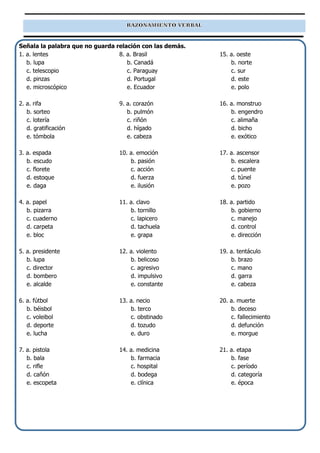 Señala la palabra que no guarda relación con las demás.
1. a. lentes
b. lupa
c. telescopio
d. pinzas
e. microscópico
2. a. rifa
b. sorteo
c. lotería
d. gratificación
e. tómbola
3. a. espada
b. escudo
c. florete
d. estoque
e. daga
4. a. papel
b. pizarra
c. cuaderno
d. carpeta
e. bloc
5. a. presidente
b. lupa
c. director
d. bombero
e. alcalde
6. a. fútbol
b. béisbol
c. voleibol
d. deporte
e. lucha
7. a. pistola
b. bala
c. rifle
d. cañón
e. escopeta
8. a. Brasil
b. Canadá
c. Paraguay
d. Portugal
e. Ecuador
9. a. corazón
b. pulmón
c. riñón
d. hígado
e. cabeza
10. a. emoción
b. pasión
c. acción
d. fuerza
e. ilusión
11. a. clavo
b. tornillo
c. lapicero
d. tachuela
e. grapa
12. a. violento
b. belicoso
c. agresivo
d. impulsivo
e. constante
13. a. necio
b. terco
c. obstinado
d. tozudo
e. duro
14. a. medicina
b. farmacia
c. hospital
d. bodega
e. clínica
15. a. oeste
b. norte
c. sur
d. este
e. polo
16. a. monstruo
b. engendro
c. alimaña
d. bicho
e. exótico
17. a. ascensor
b. escalera
c. puente
d. túnel
e. pozo
18. a. partido
b. gobierno
c. manejo
d. control
e. dirección
19. a. tentáculo
b. brazo
c. mano
d. garra
e. cabeza
20. a. muerte
b. deceso
c. fallecimiento
d. defunción
e. morgue
21. a. etapa
b. fase
c. período
d. categoría
e. época
 