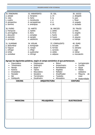 29. PANORAMA
a. paisaje
b. vista
c. cuadro
d. perspectiva
e. dominio
30. FUERO
a. franquicia
b. prerrogativa
c. alocución
d. exención
e. privilegio
31. ILUMINAR
a. deslumbrar
b. fulgurar
c. refregar
d. brillar
e. centellear
32. HARAPIENTO
a. haraposo
b. harto
c. mendicante
d. zarrapastroso
e. andrajoso
33. HARTO
a. repleto
b. lleno
c. complejo
d. saciado
e. satisfecho
34. VIOLAR
a. transgredir
b. romper
c. infligir
d. quebrantar
e. infringir
35. SOL
a. mi
b. la
c. sí
d. si
e. do
36. MACIZO
a. sólido
b. firme
c. fuerte
d. hueco
e. compacto
37. CORPULENTO
a. forzudo
b. fornido
c. correcto
d. sólido
e. adiposo
38. JUICIO
a. abogado
b. juez
c. fiscal
d. juzgado
e. acusado
39. TRUCO
a. treta
b. engaño
c. ardid
d. argucia
e. trampa
40. ZUMO
a. caldo
b. extracto
c. jugo
d. néctar
e. inoculación
Agrupa las siguientes palabras, según al campo semántico al que pertenezcan.
• Espumadera
• Tensiómetro
• Navaja
• Ruleros
• Ensaladera
• Rociador
• Bol
• Estilógrafo
• Estetoscopio
• Voltímetro
• Regla T
• Tijeras
• Rasuradora
• Secadora
• Termómetro
• Escalímetro
• Bisturí
• Amperímetro
• Remalladora
• Regletas
• Rallador
• Amplificador
• Teodolito
• Atracadora
• Laringoscopio
• Cuchillo
• Aguja
• Pistola
soldadora
• Máquina de
coser
• Destornillador
COCINA ARQUITECTURA COSTURA
MEDICINA PELUQUERIA ELECTRICIDAD
 