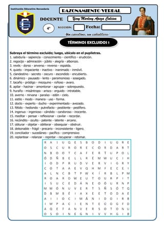 Subraya el término excluido; luego, ubícalo en el pupiletras.
1. sabiduría - sapiencia - conocimiento - científico - erudición.
2. regocijo - admiración - júbilo - alegría - alborozo.
3. revés - dorso - anverso - reverso - espalda.
4. quieto - impaciente - inactivo - inanimado - inmóvil.
5. clandestino - secreto - oscuro - escondido - encubierto.
6. dinámico - pausado - lento - parsimonioso - sosegado.
7. tacaño - pródigo - mezquino - roñoso - avaro.
8. apilar - hacinar - amontonar - agrupar - sobrepuesto.
9. huraño - misántropo - arisco - erguido - intratable.
10. averno - nirvana - paraíso - edén - cielo.
11. estilo - modo - manera - uso - forma.
12. docto - experto - ducho - experimentado - avezado.
13. fétido - hediondo - putrefacto - pestilente - pestífero.
14. ingenuo - ingenioso - cándido - candoroso - inocente.
15. meditar - pensar - reflexionar - cavilar - recordar.
16. recóndito - oculto - patente - latente - arcano.
17. obturar - objetar - obliterar - obsequiar - obstruir.
18. deleznable - frágil - precario - inconsistente - ligero.
19. conciliador - sucedáneo - pacífico - comprensivo
20. replantear - relanzar - repintar - recuperar - retomar.
VERANO 2015 12/01 /2015
Institución Educativa Secundaria
RAZONAMIENTO VERBAL
Yeny Marleny Apaza Calcina
4°
TÉRMINOS EXCLUIDOS 1
 