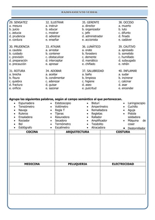29. SENSATEZ
a. mesura
b. juicio
c. astucia
d. prudencia
e. cordura
30. PRUDENCIA
a. cautela
b. cuidado
c. previsión
d. preparación
e. precaución
31. ROTURA
a. brecha
b. fisura
c. quiebra
d. fractura
e. orificio
32. ILUSTRAR
a. instruir
b. educar
c. mostrar
d. adiestrar
e. enseñar
33. ATAJAR
a. arrestar
b. contener
c. obstaculizar
d. interceptar
e. apresar
34. ADOBAR
a. aceitar
b. condimentar
c. aderezar
d. guisar
e. sazonar
35. GERENTE
a. director
b. organizador
c. jefe
d. administrador
e. accionista
36. LUNÁTICO
a. orate
b. forastero
c. demente
d. maniático
e. chiflado
37. SALUBRIDAD
a. baño
b. limpieza
c. higiene
d. aseo
e. pulcritud
38. OCCISO
a. muerto
b. luto
c. difunto
d. finado
e. cadáver
39. CAUTIVO
a. apresado
b. sometido
c. humillado
d. subyugado
e. rehén
40. INFLAMAR
a. sudar
b. incinerar
c. calcinar
d. asar
e. encender
Agrupa las siguientes palabras, según al campo semántico al que pertenezcan.
• Espumadera
• Tensiómetro
• Navaja
• Ruleros
• Ensaladera
• Rociador
• Bol
• Estilógrafo
• Estetoscopio
• Voltímetro
• Regla T
• Tijeras
• Rasuradora
• Secadora
• Termómetro
• Escalímetro
• Bisturí
• Amperímetro
• Remalladora
• Regletas
• Rallador
• Amplificador
• Teodolito
• Atracadora
• Laringoscopio
• Cuchillo
• Aguja
• Pistola
soldadora
• Máquina de
coser
• Destornillador
COCINA ARQUITECTURA COSTURA
MEDICINA PELUQUERIA ELECTRICIDAD
 